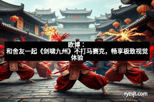 欧博：和舍友一起《剑啸九州》不打马赛克，畅享极致视觉体验