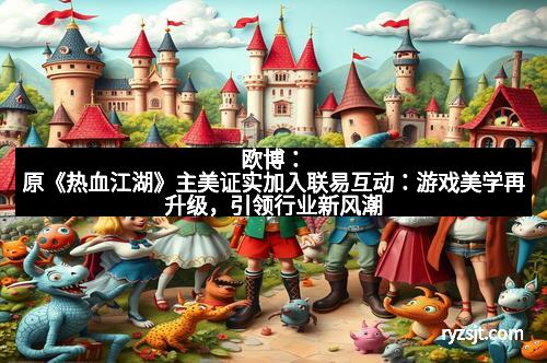 欧博：原《热血江湖》主美证实加入联易互动：游戏美学再升级，引领行业新风潮